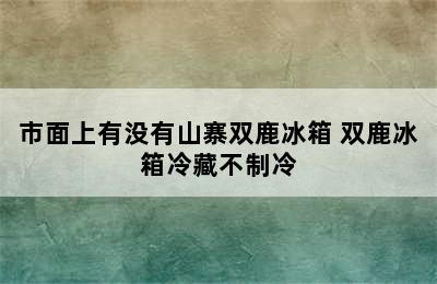 市面上有没有山寨双鹿冰箱 双鹿冰箱冷藏不制冷